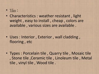 • Tiles :
• Characteristics : weather resistant , light
weight , easy to install , cheap , colors are
available , various sizes are available .
• Uses : Interior , Exterior , wall cladding ,
flooring , etc
• Types : Porcelain tile , Quarry tile , Mosaic tile
, Stone tile ,Ceramic tile , Linoleum tile , Metal
tile , vinyl tile , Wood tile .
 