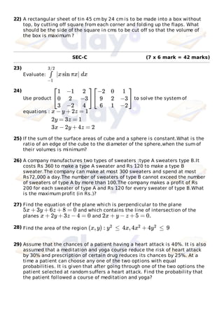 22) A rectangular sheet of tin 45 cm by 24 cm is to be made into a box without
top, by cutting off square from each corner and folding up the flaps. What
should be the side of the square in cms to be cut off so that the volume of
the box is maximum ?
(7 x 6 mark = 42 marks)
23)
Evaluate:
24)
Use product to solve the system of
equations :
25) If the sum of the surface areas of cube and a sphere is constant.What is the
ratio of an edge of the cube to the diameter of the sphere,when the sum of
their volumes is minimum?
26) A company manufactures two types of sweaters :type A sweaters type B.It
costs Rs 360 to make a type A sweater and Rs 120 to make a type B
sweater.The company can make at most 300 sweaters and spend at most
Rs72,000 a day.The number of sweaters of type B cannot exceed the number
of sweaters of type A by more than 100.The company makes a profit of Rs
200 for each sweater of type A and Rs 120 for every sweater of type B.What
is the maximum profit (in Rs.)?
27) Find the equation of the plane which is perpendicular to the plane
and which contains the line of intersection of the
planes and
28) Find the area of the region
29) Assume that the chances of a patient having a heart attack is 40%. It is also
assumed that a meditation and yoga course reduce the risk of heart attack
by 30% and prescription of certain drug reduces its chances by 25%. At a
time a patient can choose any one of the two options with equal
probabilities. It is given that after going through one of the two options the
patient selected at random suffers a heart attack. Find the probability that
the patient followed a course of meditation and yoga?
SEC-C
|xsin πx| dx∫
−1
3/2
⎡
⎣
1
0
3
−1
2
−2
2
−3
4
⎤
⎦
⎡
⎣
−2
9
6
0
2
1
1
−3
−2
⎤
⎦
x − y + 2z = 1
2y = 3z = 1
3x − 2y + 4z = 2
5x + 3y + 6z + 8 = 0
x + 2y + 3z − 4 = 0 2x + y − z + 5 = 0.
(x, y) : ≤ 4x, 4 + 4 ≤ 9y2 x2 y2
 
