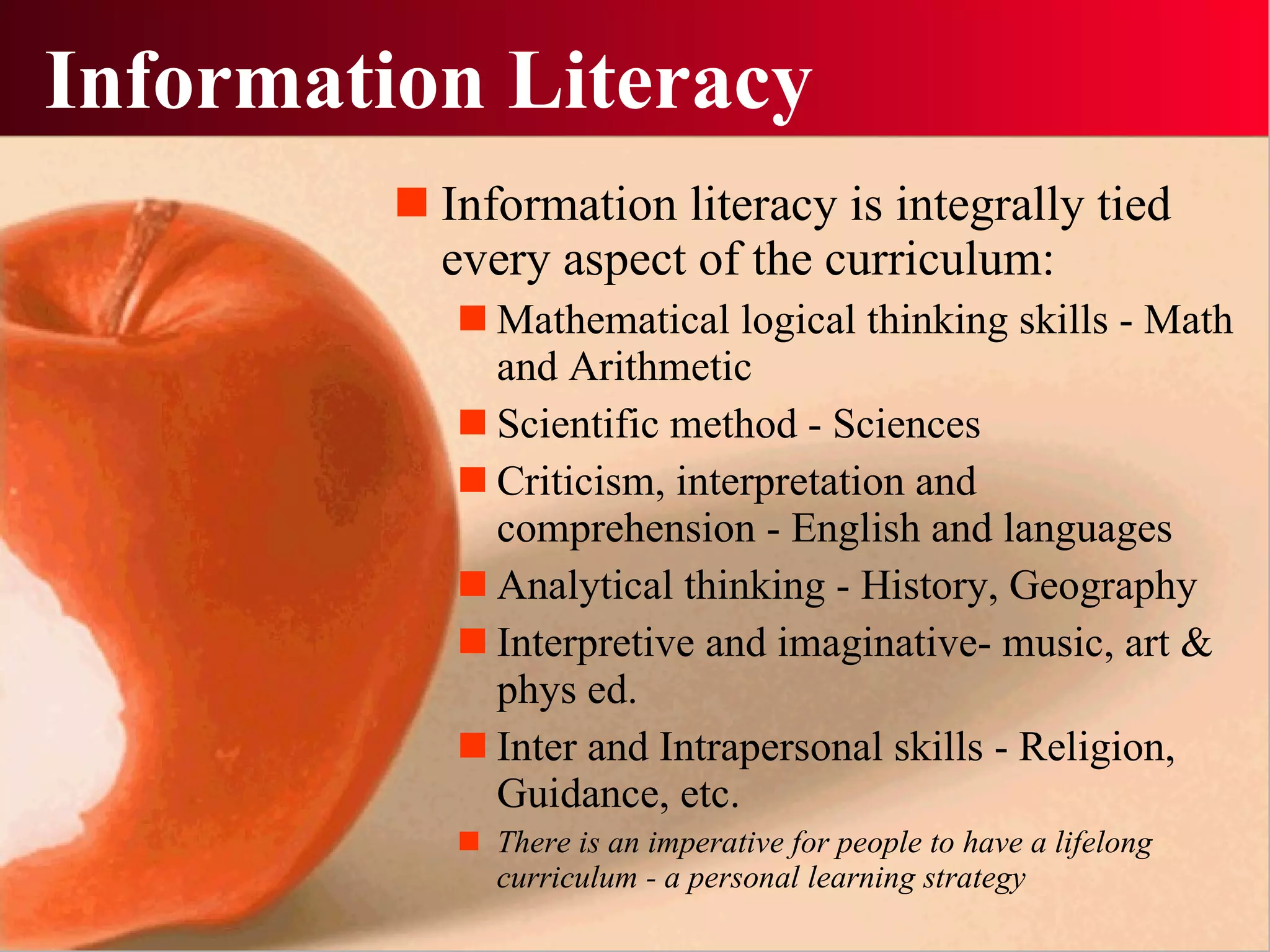 Information Literacy Information literacy is integrally tied every aspect of the curriculum: Mathematical logical thinking skills - Math and Arithmetic Scientific method - Sciences Criticism, interpretation and comprehension - English and languages Analytical thinking - History, Geography Interpretive and imaginative- music, art & phys ed. Inter and Intrapersonal skills - Religion, Guidance, etc.  There is an imperative for people to have a lifelong curriculum - a personal learning strategy 