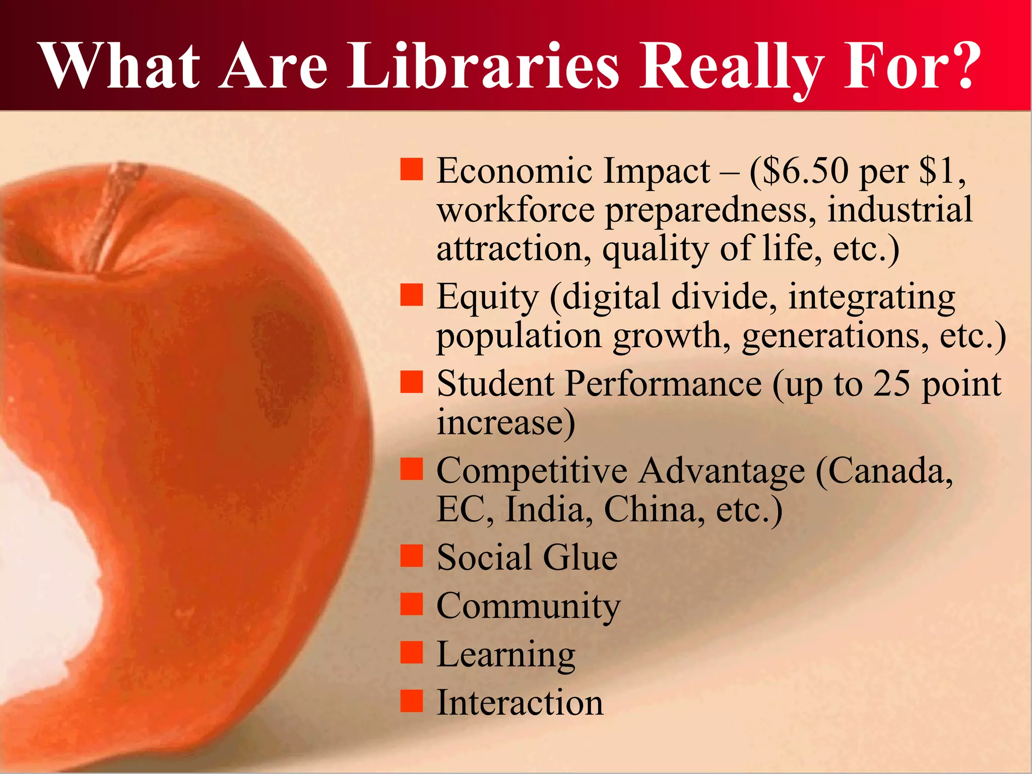 What Are Libraries Really For? Economic Impact – ($6.50 per $1, workforce preparedness, industrial attraction, quality of life, etc.) Equity (digital divide, integrating population growth, generations, etc.) Student Performance (up to 25 point increase) Competitive Advantage (Canada, EC, India, China, etc.) Social Glue Community Learning Interaction 