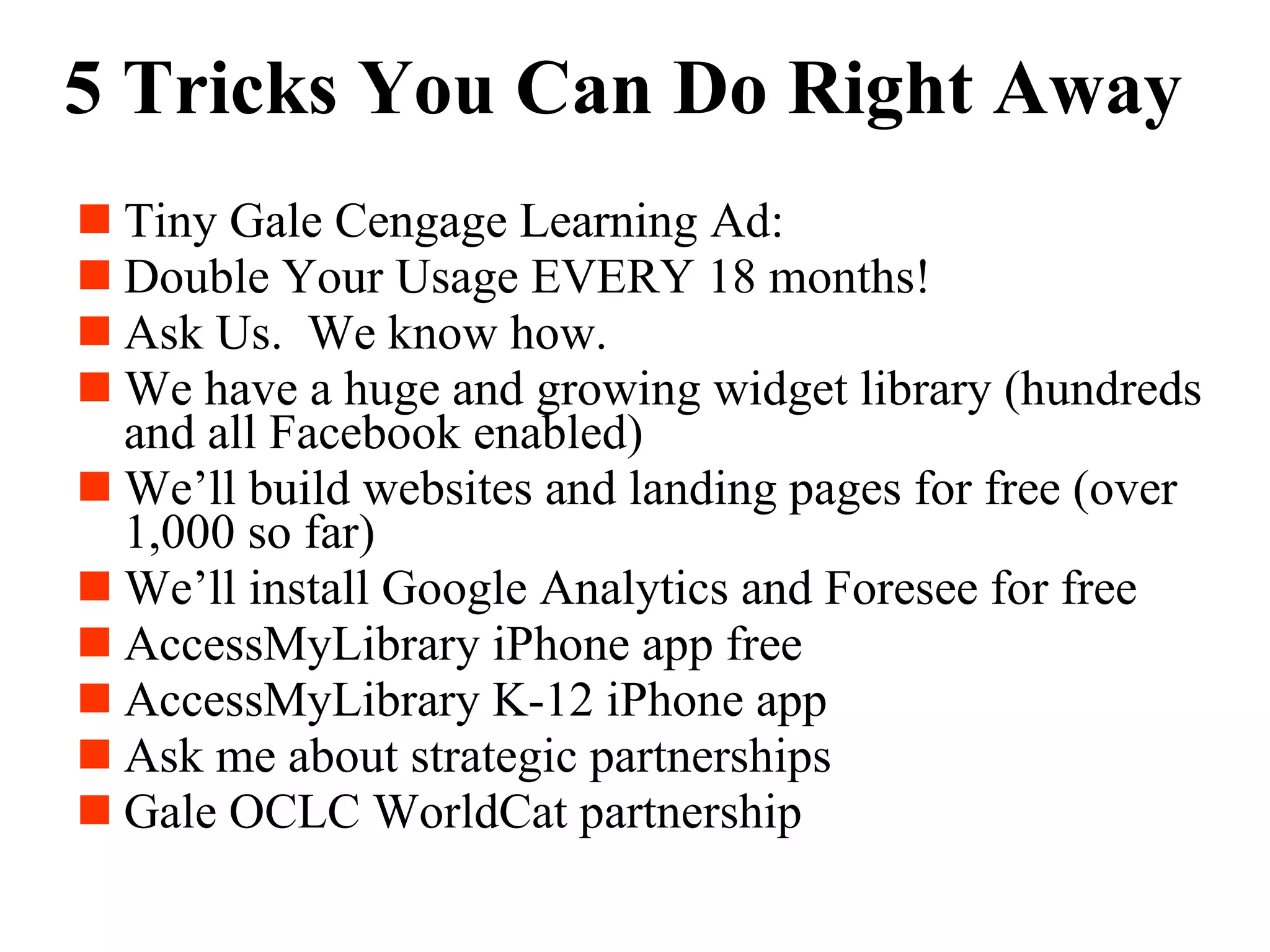 5 Tricks You Can Do Right Away Tiny Gale Cengage Learning Ad: Double Your Usage EVERY 18 months! Ask Us.  We know how. We have a huge and growing widget library (hundreds and all Facebook enabled) We’ll build websites and landing pages for free (over 1,000 so far) We’ll install Google Analytics and Foresee for free AccessMyLibrary iPhone app free AccessMyLibrary K-12 iPhone app Ask me about strategic partnerships Gale OCLC WorldCat partnership 