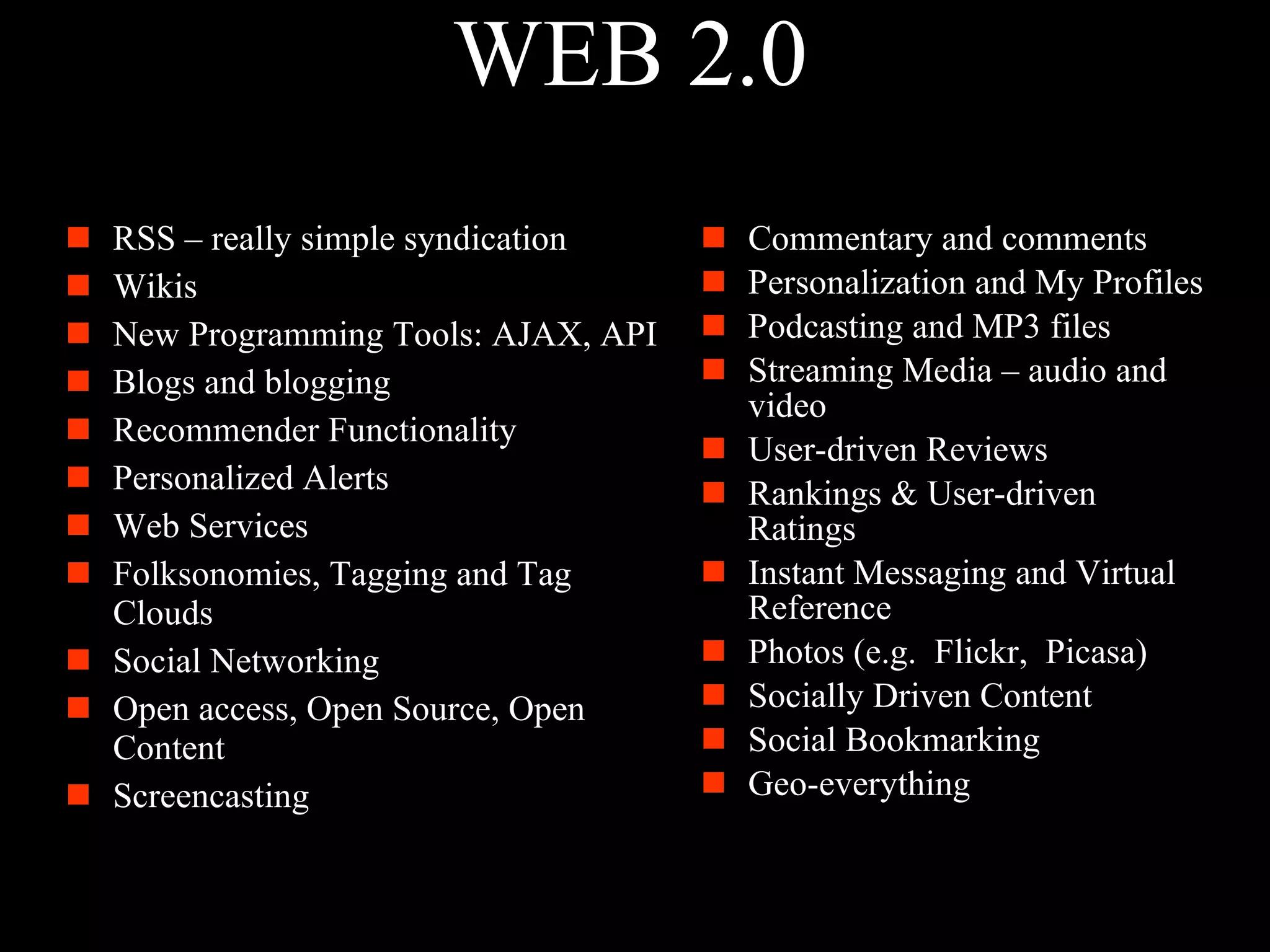 WEB 2.0 RSS – really simple syndication Wikis New Programming Tools: AJAX, API Blogs and blogging Recommender Functionality Personalized Alerts Web Services Folksonomies, Tagging and Tag Clouds Social Networking Open access, Open Source, Open Content Screencasting Commentary and comments Personalization and My Profiles Podcasting and MP3 files Streaming Media – audio and video User-driven Reviews  Rankings & User-driven Ratings Instant Messaging and Virtual Reference Photos (e.g.  Flickr,  Picasa) Socially Driven Content Social Bookmarking Geo-everything 