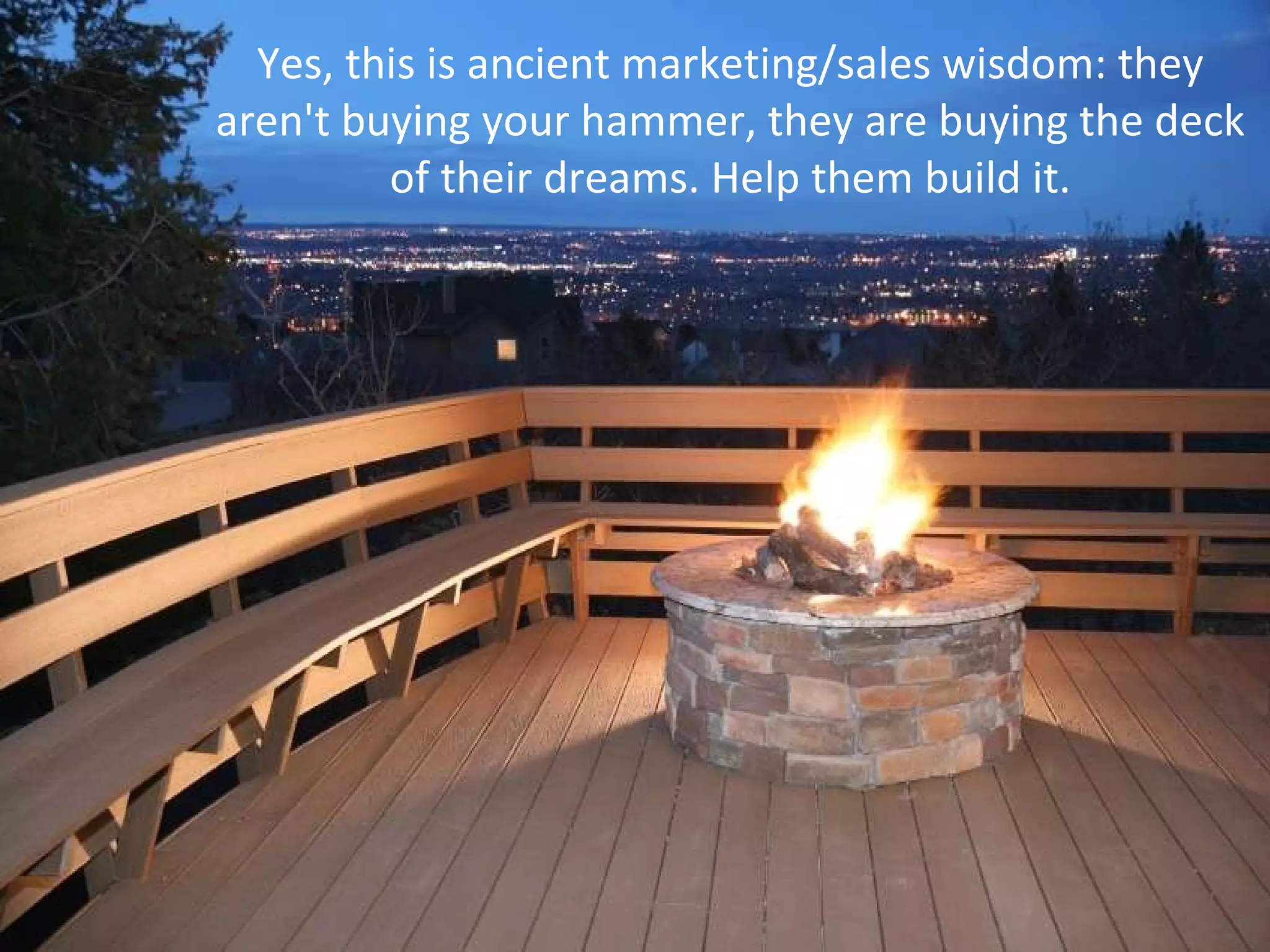 Yes, this is ancient marketing/sales wisdom: they aren't buying your hammer, they are buying the deck of their dreams. Help them build it. 