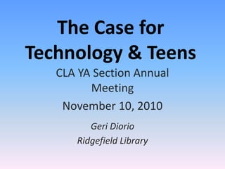 The Case for
Technology & Teens
CLA YA Section Annual
Meeting
November 10, 2010
Geri Diorio
Ridgefield Library
 