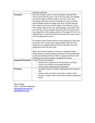 thumbnail sketches.
Procedures              Give each student a piece of clay and a plastic bag and direct
                        them to work with the clay on top of the bag. Have each student
                        use his/her palms to flatten a ball of clay into a thin, even
                        rectangular slab about the size and shape of a piece of bread.
                        Have students smooth the edges with water and then inscribe
                        their names on the back of each milagro. Tell students to draw
                        their chosen image on the clay, making designs very simple. Point
                        out that they can carve deeper lines and create textures on the
                        clay, especially on the background and on the edges of the tile. As
                        students work, circulate around the room and drill a hole in each
                        tile for hanging with a straw.

                        If students cannot finish the work in one class period, have them
                        wrap their tiles in their plastic bags and label them with their
                        names (write on masking tape and stick to the bag). Store the
                        bagged work until the next class.

                        When the tiles are finished, let them dry completely before
                        firing, glazing, or painting. Bisque-fired work can be painted with
                        acrylics and rubbed with Rub ‘n Buff or glazed and refired. Self-
                        hardening clay can be painted or sprayed with acrylics.
Assessment/Evaluation   To what extent did students:
                            • demonstrate recognition of the meaning of a milagro?
                            • create a clay milagro with personal meaning?
                            • correctly use clay production techniques?
Extensions                  • use papier mache or another modeling material instead of
                                 clay
                            • add low sides or borders to the tile to create a nicho
                                 (nicho) or retablo, other Latin American three-dimensional
                                 forms



Nancy Walkup
Editor, SchoolArts Magazine
www.schoolartsonline.com
nwalkup@netzero.net
 