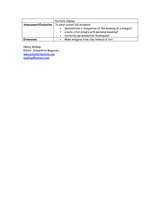 faciliate display.
Assessment/Evaluation   To what extent did students:
                            • demonstrate a recognition of the meaning of a milagro?
                            • create a foil milagro with personal meaning?
                            • correctly use production techniques?
Extensions                  • Make milagros from clay instead of foil.

Nancy Walkup
Editor, SchoolArts Magazine
www.schoolartsonline.com
nwalkup@netzero.net
 