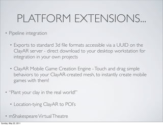 PLATFORM EXTENSIONS...
    •   Pipeline integration

         •   Exports to standard 3d ﬁle formats accessible via a UUID on the
             ClayAR server - direct download to your desktop workstation for
             integration in your own projects

         •   ClayAR Mobile Game Creation Engine - Touch and drag simple
             behaviors to your ClayAR-created mesh, to instantly create mobile
             games with them!

    •   “Plant your clay in the real world!”

         •   Location-tying ClayAR to POI’s

    •   mShakespeare Virtual Theatre
Sunday, May 22, 2011
 