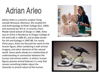 Adrian Arleo is a ceramic sculptor living 
outside Missoula, Montana. She studied Art 
and Anthropology at Pitzer College (B.A. 1983) 
and received her M.F.A. in ceramics from 
Rhode Island School of Design in 1986. Arleo 
was an Artist in Residence at Oregon College of 
Art and Craft in 1986-87, and at Sitka Center 
For Art and Ecology in 1987-88. For nearly 
thirty years, Arleo has focused her work on the 
human figure, often combining it with animal 
imagery, and other elements of the natural 
world. Some works allude to a relationship of 
understanding or connection between the 
human and animal realms. In others, human 
figures possess animal features in a way that 
reveals something hidden about the 
character or primal nature of the human. 
 
