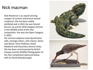 Nick macman 
Nick Mackman is an award winning 
sculptor of ceramic and bronze animal 
sculptures. She has been widely 
exhibited and in 2012 she was Overall 
Runner-up and Go Wild Category Winner 
in the Wildlife Artist of the Year 
competition. She won the Open Category 
in 2010. 
Her animal sculptures have found home 
with, amongst others, John Cleese, Dame 
Judi Dench, Chris Packham, David 
Shepherd and Vicountess Serena Linley. 
She has been commissioned by British 
Airways and the Wildlife Photographer of 
the Year competition (pictured below 
with Sir David Attenborough). 
 