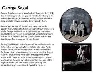 George Segal 
George Segal was born in New York on November 26, 1924, 
to a Jewish couple who emigrated from Eastern Europe. His 
parents first settled in the Bronx where they ran a butcher 
shop and later moved to a New Jersey poultry farm. 
George spent many of his early years working on the 
poultry farm, helping his family through difficult times. For a 
while, George lived with his aunt in Brooklyn so that he 
could attend Stuyvesant Technical High School and prepare 
himself for a future in the math/science field. It was here 
that George first discovered his love for art. 
During World War II, he had to curtail his studies in order to 
help on the family poultry farm. He later attended Pratt, 
Cooper Union, and finally New York University where he 
furthered his art education and received a teaching degree 
in 1949. It was during these years that Segal met other 
young artists eager to make statements based on the real 
world rather than the pure abstractionism that was all the 
rage. He joined the 10th Street scene, painting and 
concentrating on expressionist, figurative themes. 
 