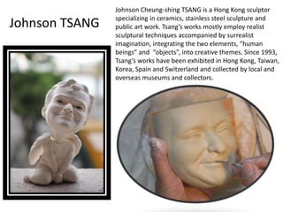 Johnson Cheung-shing TSANG is a Hong Kong sculptor 
specializing in ceramics, stainless steel sculpture and 
public art work. Tsang’s works mostly employ realist 
sculptural techniques accompanied by surrealist 
imagination, integrating the two elements, “human 
beings” and “objects”, into creative themes. Since 1993, 
Tsang’s works have been exhibited in Hong Kong, Taiwan, 
Korea, Spain and Switzerland and collected by local and 
overseas museums and collectors. 
Johnson TSANG 
 