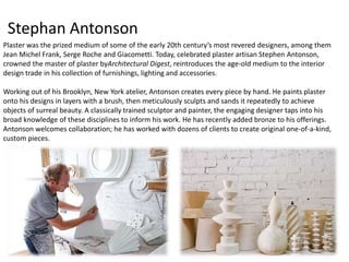 Stephan Antonson 
Plaster was the prized medium of some of the early 20th century’s most revered designers, among them 
Jean Michel Frank, Serge Roche and Giacometti. Today, celebrated plaster artisan Stephen Antonson, 
crowned the master of plaster byArchitectural Digest, reintroduces the age-old medium to the interior 
design trade in his collection of furnishings, lighting and accessories. 
Working out of his Brooklyn, New York atelier, Antonson creates every piece by hand. He paints plaster 
onto his designs in layers with a brush, then meticulously sculpts and sands it repeatedly to achieve 
objects of surreal beauty. A classically trained sculptor and painter, the engaging designer taps into his 
broad knowledge of these disciplines to inform his work. He has recently added bronze to his offerings. 
Antonson welcomes collaboration; he has worked with dozens of clients to create original one-of-a-kind, 
custom pieces. 
