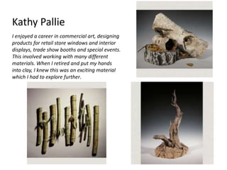 Kathy Pallie 
I enjoyed a career in commercial art, designing 
products for retail store windows and interior 
displays, trade show booths and special events. 
This involved working with many different 
materials. When I retired and put my hands 
into clay, I knew this was an exciting material 
which I had to explore further. 
 