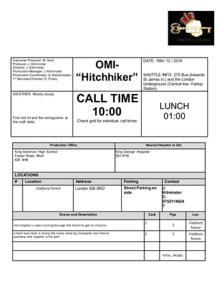 Executive Producer: M. Said
Producer:J. Kilminster
Director: J. Kilminster
Production Manager: J. Kilminster
Production Coordinator:G. Kabasubabo
1st
AssistantDirector:D. Finlay
OMI-
“Hitchhiker”
DATE: 16th/ 12 / 2016
SHUTTLE INFO: 275 Bus (towards
St James st.) and the London
Underground (Central line- Fairlop
Station)
WEATHER: Mostly cloudy
First Aid kit and fire extinguisher at
the craft table.
CALL TIME
10:00
Check grid for individual call times
LUNCH
01:00
Production Office Nearest Hospital to Set
King Solomon High School
Forest Road, Ilford
IG6 3HB
King George Hospital
IG3 8YB
LOCATIONS
# Location Address Parking Contact
claybury forest London IG8 8RD Street Parking on
side
J.
Kilminster
C:
0752114924
7
Scene and Description Cast Pgs Loc
christopher is seen runningthrough the forest to get to rihanna
1
1
claybury
forest
a flash back kicks in during this scene show ing christopher and rihanna
spending time together in the park
2 1 claybury
forest
TOTAL PAGES:
 
