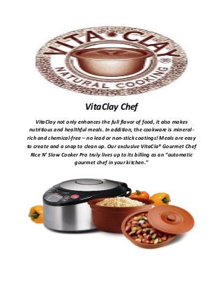 VitaClay Chef
VitaClay not only enhances the full flavor of food, it also makes
nutritious and healthful meals. In addition, the cookware is mineral-
rich and chemical-free – no lead or non-stick coatings! Meals are easy
to create and a snap to clean up. Our exclusive VitaCla® Gourmet Chef
Rice N’ Slow Cooker Pro truly lives up to its billing as an “automatic
gourmet chef in your kitchen.”
 