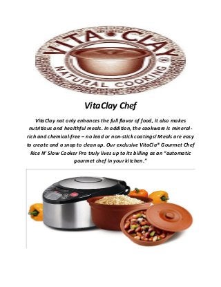 VitaClay Chef
VitaClay not only enhances the full flavor of food, it also makes
nutritious and healthful meals. In addition, the cookware is mineral-
rich and chemical-free – no lead or non-stick coatings! Meals are easy
to create and a snap to clean up. Our exclusive VitaCla® Gourmet Chef
Rice N’ Slow Cooker Pro truly lives up to its billing as an “automatic
gourmet chef in your kitchen.”
 