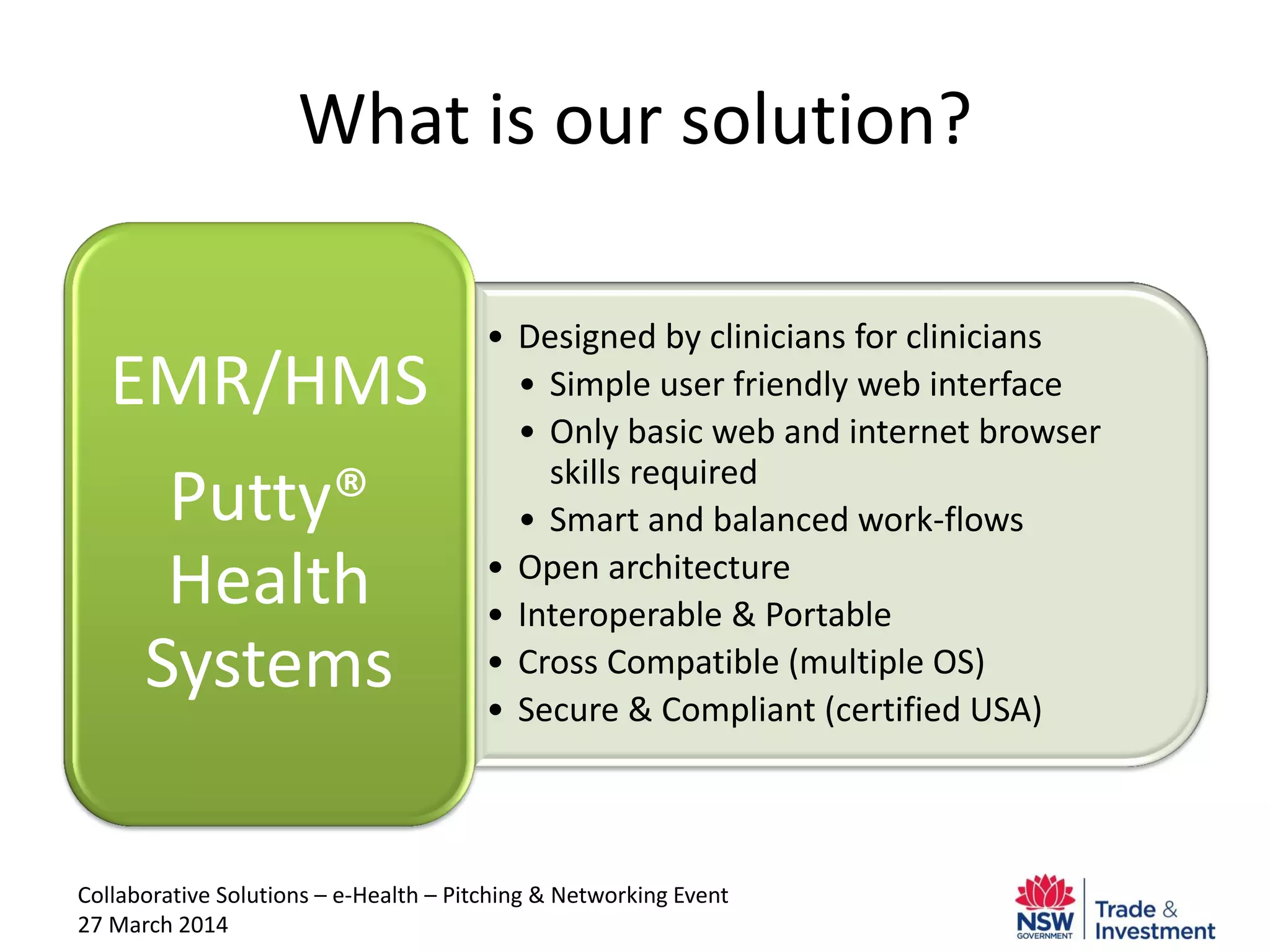 Collaborative Solutions – e-Health – Pitching & Networking Event
27 March 2014
What is our solution?
• Designed by clinicians for clinicians
• Simple user friendly web interface
• Only basic web and internet browser
skills required
• Smart and balanced work-flows
• Open architecture
• Interoperable & Portable
• Cross Compatible (multiple OS)
• Secure & Compliant (certified USA)
EMR/HMS
Putty®
Health
Systems
 
