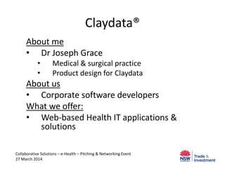 Claydata®
About me
• Dr Joseph Grace
• Medical & surgical practice
• Product design for Claydata
About us
• Corporate software developers
What we offer:
• Web-based Health IT applications &
solutions
Collaborative Solutions – e-Health – Pitching & Networking Event
27 March 2014
 