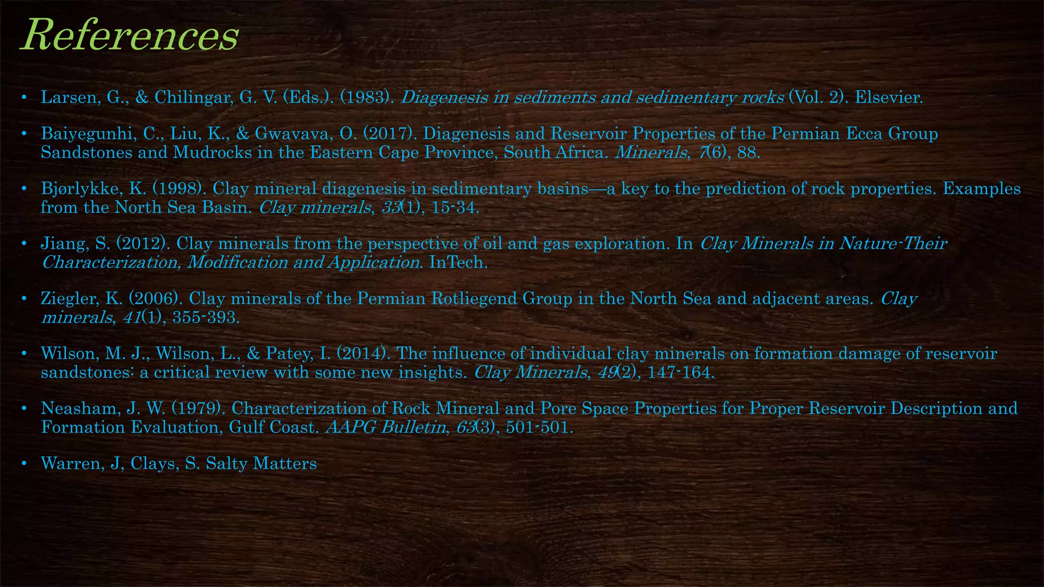 References
• Larsen, G., & Chilingar, G. V. (Eds.). (1983). Diagenesis in sediments and sedimentary rocks (Vol. 2). Elsevier.
• Baiyegunhi, C., Liu, K., & Gwavava, O. (2017). Diagenesis and Reservoir Properties of the Permian Ecca Group
Sandstones and Mudrocks in the Eastern Cape Province, South Africa. Minerals, 7(6), 88.
• Bjørlykke, K. (1998). Clay mineral diagenesis in sedimentary basins—a key to the prediction of rock properties. Examples
from the North Sea Basin. Clay minerals, 33(1), 15-34.
• Jiang, S. (2012). Clay minerals from the perspective of oil and gas exploration. In Clay Minerals in Nature-Their
Characterization, Modification and Application. InTech.
• Ziegler, K. (2006). Clay minerals of the Permian Rotliegend Group in the North Sea and adjacent areas. Clay
minerals, 41(1), 355-393.
• Wilson, M. J., Wilson, L., & Patey, I. (2014). The influence of individual clay minerals on formation damage of reservoir
sandstones: a critical review with some new insights. Clay Minerals, 49(2), 147-164.
• Neasham, J. W. (1979). Characterization of Rock Mineral and Pore Space Properties for Proper Reservoir Description and
Formation Evaluation, Gulf Coast. AAPG Bulletin, 63(3), 501-501.
• Warren, J, Clays, S. Salty Matters
 