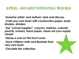 APRIL: AWARD WINNING BOOKS
•Examine artists’ and authors’ style and discuss
•Craft your own book with construction paper, book
binders, dividers
•Use “school supplies”: crayons, markers, colored
pencils, scissors, tissue paper, clean out your supply
closet!
•Stamp a seal on the front cover
•Have children write and illustrate their
very own book
•Circulate the collection

 
