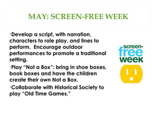 MAY: SCREEN-FREE WEEK
•Develop a script, with narration,
characters to role play, and lines to
perform. Encourage outdoor
performances to promote a traditional
setting.
•Play “Not a Box”: bring in shoe boxes,
book boxes and have the children
create their own Not a Box.
•Collaborate with Historical Society to
play “Old Time Games.”

 