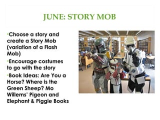 JUNE: STORY MOB
•Choose a story and
create a Story Mob
(variation of a Flash
Mob)
•Encourage costumes
to go with the story
•Book Ideas: Are You a
Horse? Where is the
Green Sheep? Mo
Willems’ Pigeon and
Elephant & Piggie Books

 