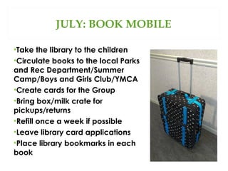 JULY: BOOK MOBILE
•Take the library to the children
•Circulate books to the local Parks
and Rec Department/Summer
Camp/Boys and Girls Club/YMCA
•Create cards for the Group
•Bring box/milk crate for
pickups/returns
•Refill once a week if possible
•Leave library card applications
•Place library bookmarks in each
book

 
