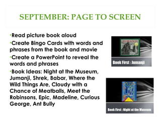 SEPTEMBER: PAGE TO SCREEN
•Read picture book aloud
•Create Bingo Cards with words and
phrases from the book and movie
•Create a PowerPoint to reveal the
words and phrases
•Book Ideas: Night at the Museum,
Jumanji, Shrek, Babar, Where the
Wild Things Are, Cloudy with a
Chance of Meatballs, Meet the
Robinsons, Epic, Madeline, Curious
George, Ant Bully

 