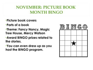 NOVEMBER: PICTURE BOOK
MONTH BINGO
•Picture book covers
•Parts of a book
•Theme: Fancy Nancy, Magic
Tree House, Mercy Watson
•Award BINGO prizes related to
the stories.
•You can even dress up as you
host the BINGO program.

 
