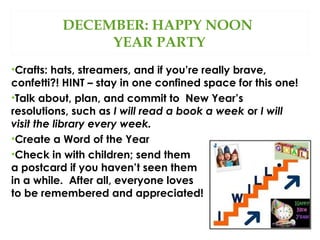 DECEMBER: HAPPY NOON
YEAR PARTY
•Crafts: hats, streamers, and if you’re really brave,
confetti?! HINT – stay in one confined space for this one!
•Talk about, plan, and commit to New Year’s
resolutions, such as I will read a book a week or I will
visit the library every week.
•Create a Word of the Year
•Check in with children; send them
a postcard if you haven’t seen them
in a while. After all, everyone loves
to be remembered and appreciated!

 