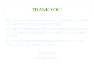 THANK YOU!
We hope you enjoyed our webinar, and we hope that
you are inspired to try new programs.
We want to emphasize that collaboration and a focus
on the mission and goals of our work are our guides to
success.
We love to share and promote children’s programs
and hope to talk with you again!
All the best,
Lisa and Joanne

 