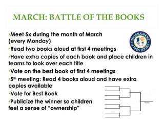 MARCH: BATTLE OF THE BOOKS
•Meet 5x during the month of March
(every Monday)
•Read two books aloud at first 4 meetings
•Have extra copies of each book and place children in
teams to look over each title
•Vote on the best book at first 4 meetings
•5th meeting: Read 4 books aloud and have extra
copies available
•Vote for Best Book
•Publicize the winner so children
feel a sense of “ownership”

 