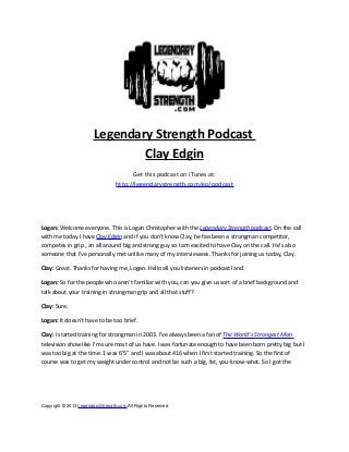 Legendary Strength Podcast
Clay Edgin
Get this podcast on iTunes at:
http://legendarystrength.com/go/podcast

Logan: Welcome everyone. This is Logan Christopher with the Legendary Strength podcast. On the call
with me today I have Clay Edgin and if you don’t know Clay, he has been a strongman competitor,
competes in grip , an all around big and strong guy so I am excited to have Clay on the call. He’s also
someone that I’ve personally met unlike many of my interviewees. Thanks for joining us today, Clay.
Clay: Great. Thanks for having me, Logan. Hello all you listeners in podcast land.
Logan: So for the people who aren’t familiar with you, can you give us sort of a brief background and
talk about your training in strongman grip and all that stuff?
Clay: Sure.
Logan: It doesn’t have to be too brief.
Clay: I started training for strongman in 2003. I’ve always been a fan of The World’s Strongest Man
television show like I’m sure most of us have. I was fortunate enough to have been born pretty big but I
was too big at the time. 1 was 6’5” and I was about 416 when I first started training. So the first of
course was to get my weight under control and not be such a big, fat, you-know-what. So I got the

Copyright © 2013 LegendaryStrength.com All Rights Reserved

 