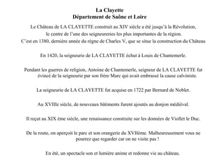 La Clayette 
Département de Saône et Loire 
Le Château de LA CLAYETTE construit au XIV siècle a été jusqu’à la Révolution, 
le centre de l’une des seigneureries les plus importantes de la région. 
C’est en 1380, dernière année du règne de Charles V, que se situe la construction du Château 
En 1420, la seigneurie de LA CLAYETTE échut à Louis de Chantemerle. 
Pendant les guerres de religion, Antoine de Chantemerle, seigneur de LA CLAYETTE fut 
évincé de la seigneurie par son frère Marc qui avait embrassé la cause calviniste. 
La seigneurie de LA CLAYETTE fut acquise en 1722 par Bernard de Noblet. 
Au XVIIIe siècle, de nouveaux bâtiments furent ajoutés au donjon médiéval. 
Il reçut au XIX ème siècle, une renaissance construite sur les données de Viollet le Duc. 
De la route, on aperçoit le parc et son orangerie du XVIIème. Malheureusement vous ne 
pourrez que regarder car on ne visite pas ! 
En été, un spectacle son et lumière anime et redonne vie au château. 
 