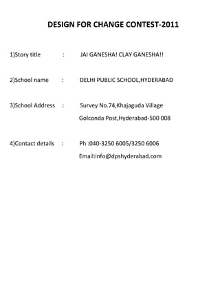 DESIGN FOR CHANGE CONTEST-2011


1)Story title       :   JAI GANESHA! CLAY GANESHA!!


2)School name       :   DELHI PUBLIC SCHOOL,HYDERABAD


3)School Address    :   Survey No.74,Khajaguda Village
                        Golconda Post,Hyderabad-500 008


4)Contact details   :   Ph :040-3250 6005/3250 6006
                        Email:info@dpshyderabad.com
 