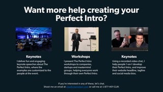 - TIM LARKIN
Want more help creating your
Perfect Intro?
I deliver fun and engaging
keynote speeches about The
Perfect Intro, where the
examples are customized to the
people at the event.
Keynotes
I present The Perfect Intro
workshops to companies,
startups and mastermind
groups, helping everyone work
through their own Perfect Intro.
Workshops
Using a recorded video chat, I
help people 1-on-1 develop
their Perfect Intro, and improve
their website headline, tagline
and social media bios.
Keynotes
If	you’re	interested	in	any	of	these,	let’s	chat.		
Shoot	me	an	email	at	clay@clayhebert.com	or	call	me	at	1-877-HEY-CLAY.
 