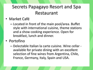Secrets Papagayo Resort and Spa
Restaurant
• Market Café
– Located in front of the main pool/area. Buffet
style with international cuisine, theme stations
and a show cooking experience. Open for
breakfast, lunch and dinner.
• Portofino
– Delectable Italian la carte cuisine. Wine cellar -
available for private dining with an excellent
selection of fine wines from Argentina, Chile,
France, Germany, Italy, Spain and USA.
 