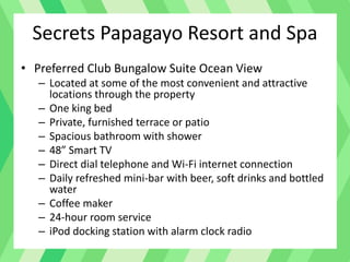 Secrets Papagayo Resort and Spa
• Preferred Club Bungalow Suite Ocean View
– Located at some of the most convenient and attractive
locations through the property
– One king bed
– Private, furnished terrace or patio
– Spacious bathroom with shower
– 48” Smart TV
– Direct dial telephone and Wi-Fi internet connection
– Daily refreshed mini-bar with beer, soft drinks and bottled
water
– Coffee maker
– 24-hour room service
– iPod docking station with alarm clock radio
 