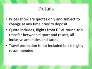 Details
• Prices show are quotes only and subject to
change at any time prior to deposit.
• Quote includes, flights from DFW, round-trip
transfer between airport and resort, all-
inclusive amenities and taxes.
• Travel protection is not included but is highly
recommended.
 