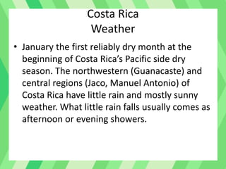 Costa Rica
Weather
• January the first reliably dry month at the
beginning of Costa Rica’s Pacific side dry
season. The northwestern (Guanacaste) and
central regions (Jaco, Manuel Antonio) of
Costa Rica have little rain and mostly sunny
weather. What little rain falls usually comes as
afternoon or evening showers.
 