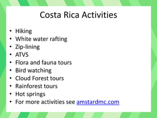 Costa Rica Activities
• Hiking
• White water rafting
• Zip-lining
• ATVS
• Flora and fauna tours
• Bird watching
• Cloud Forest tours
• Rainforest tours
• Hot springs
• For more activities see amstardmc.com
 