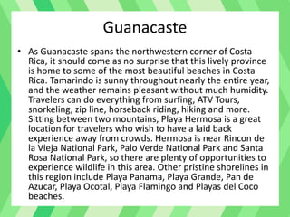 Guanacaste
• As Guanacaste spans the northwestern corner of Costa
Rica, it should come as no surprise that this lively province
is home to some of the most beautiful beaches in Costa
Rica. Tamarindo is sunny throughout nearly the entire year,
and the weather remains pleasant without much humidity.
Travelers can do everything from surfing, ATV Tours,
snorkeling, zip line, horseback riding, hiking and more.
Sitting between two mountains, Playa Hermosa is a great
location for travelers who wish to have a laid back
experience away from crowds. Hermosa is near Rincon de
la Vieja National Park, Palo Verde National Park and Santa
Rosa National Park, so there are plenty of opportunities to
experience wildlife in this area. Other pristine shorelines in
this region include Playa Panama, Playa Grande, Pan de
Azucar, Playa Ocotal, Playa Flamingo and Playas del Coco
beaches.
 