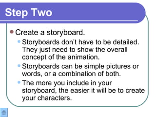 Step Two Create a storyboard. Storyboards don’t have to be detailed.  They just need to show the overall concept of the animation.  Storyboards can be simple pictures or words, or a combination of both. The more you include in your storyboard, the easier it will be to create your characters. 