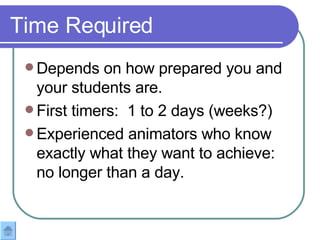 Time Required Depends on how prepared you and your students are. First timers:  1 to 2 days (weeks?) Experienced animators who know exactly what they want to achieve: no longer than a day.  
