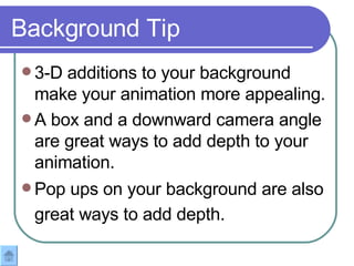 3-D additions to your background make your animation more appealing.  A box and a downward camera angle are great ways to add depth to your animation.  Pop ups on your background are also great ways to add depth.   Background Tip 