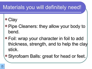 Materials you will definitely need! Clay Pipe Cleaners: they allow your body to bend. Foil: wrap your character in foil to add thickness, strength, and to help the clay stick.  Styrofoam Balls: great for head or feet. 