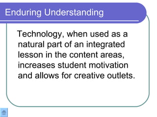 Enduring Understanding Technology, when used as a natural part of an integrated lesson in the content areas, increases student motivation and allows for creative outlets. 