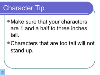 Make sure that your characters are 1 and a half to three inches tall.  Characters that are too tall will not stand up.   Character Tip 