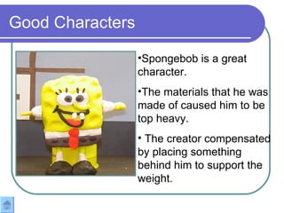 Good Characters Spongebob is a great character.  The materials that he was made of caused him to be top heavy. The creator compensated by placing something behind him to support the weight. 