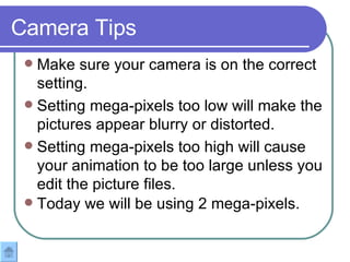 Make sure your camera is on the correct setting.  Setting mega-pixels too low will make the pictures appear blurry or distorted. Setting mega-pixels too high will cause your animation to be too large unless you edit the picture files.  Today we will be using 2 mega-pixels.   Camera Tips 